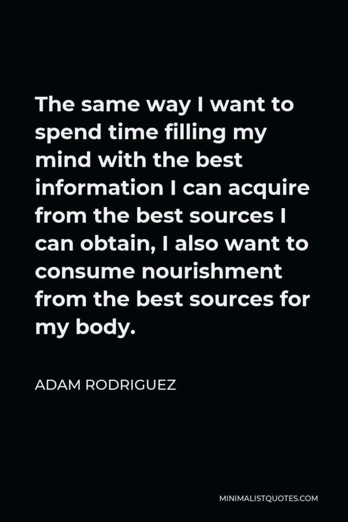 Adam Rodriguez Quote - The same way I want to spend time filling my mind with the best information I can acquire from the best sources I can obtain, I also want to consume nourishment from the best sources for my body.