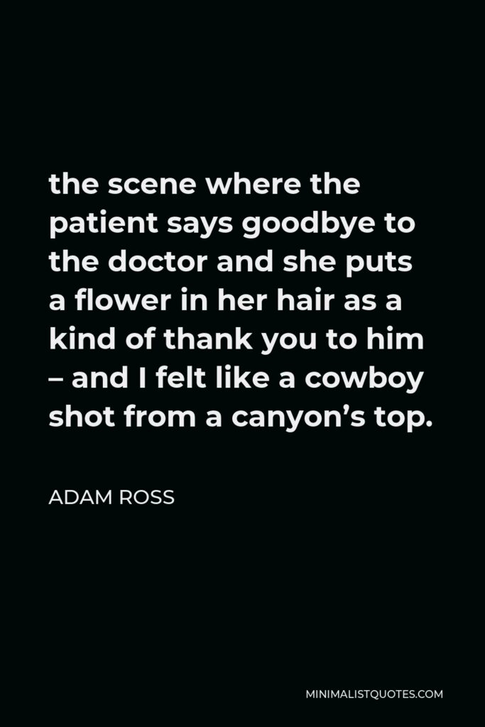 Adam Ross Quote - the scene where the patient says goodbye to the doctor and she puts a flower in her hair as a kind of thank you to him – and I felt like a cowboy shot from a canyon’s top.