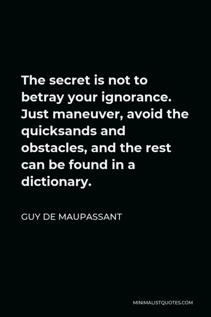 Guy de Maupassant Quote - The secret is not to betray your ignorance. Just maneuver, avoid the quicksands and obstacles, and the rest can be found in a dictionary.