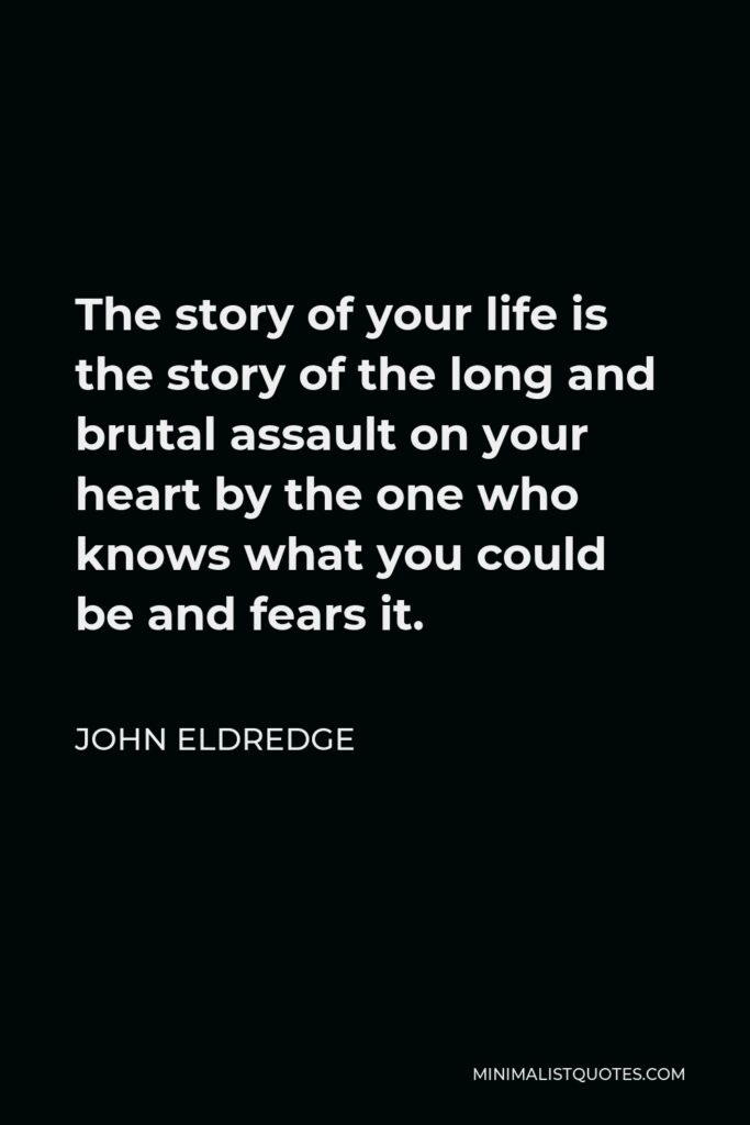 John Eldredge Quote - The story of your life is the story of the long and brutal assault on your heart by the one who knows what you could be and fears it.