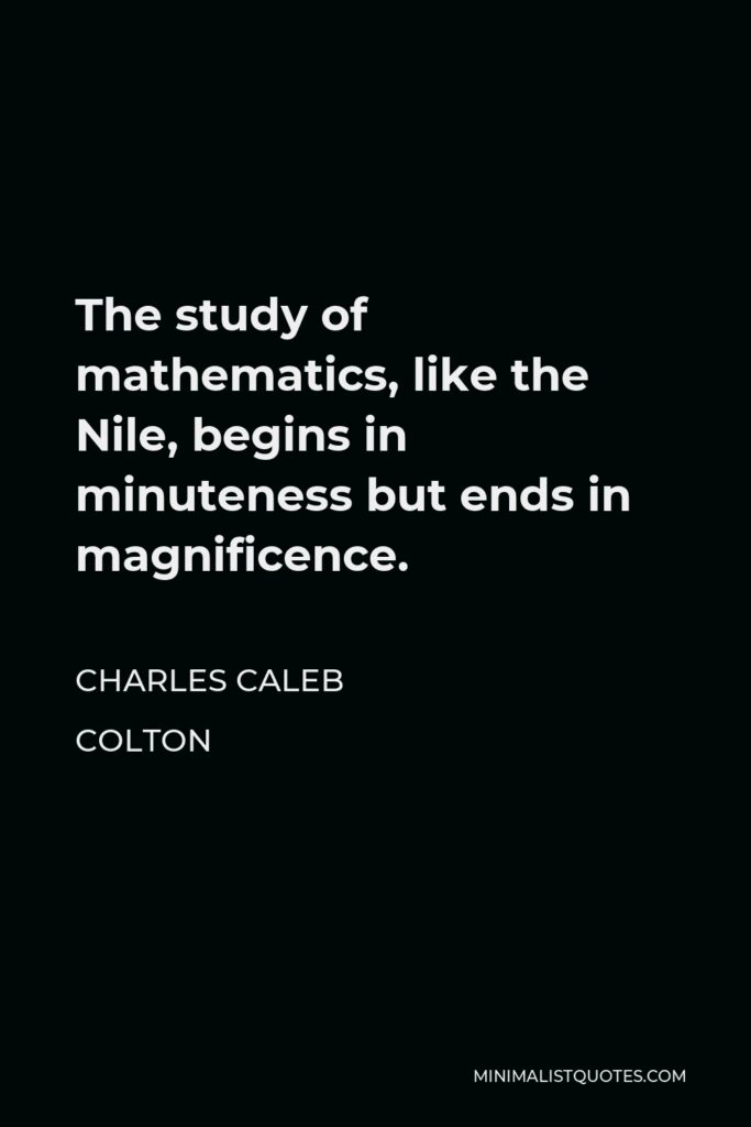 Charles Caleb Colton Quote - The study of mathematics, like the Nile, begins in minuteness but ends in magnificence.