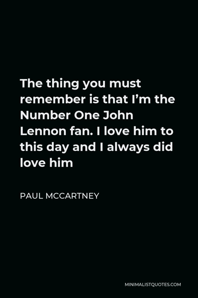 Paul McCartney Quote - The thing you must remember is that I’m the Number One John Lennon fan. I love him to this day and I always did love him