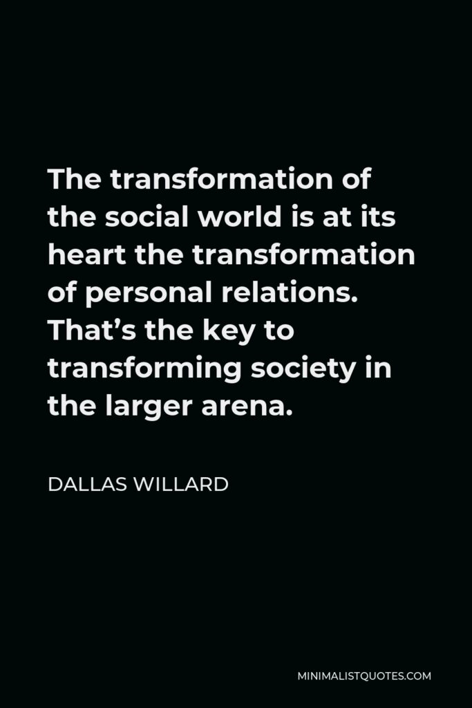 Dallas Willard Quote - The transformation of the social world is at its heart the transformation of personal relations. That’s the key to transforming society in the larger arena.