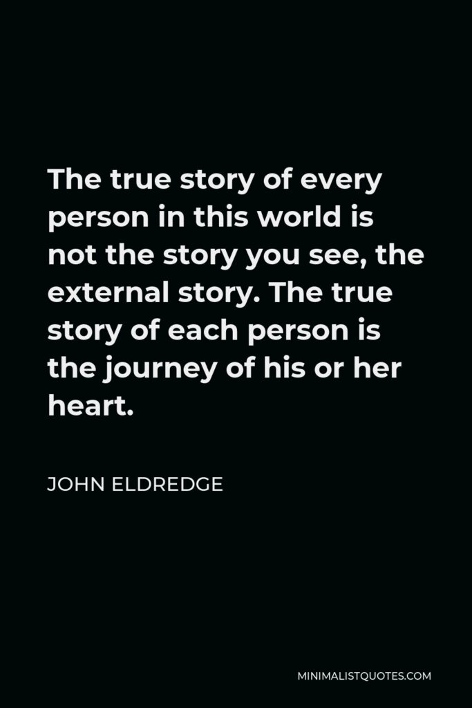 John Eldredge Quote - The true story of every person in this world is not the story you see, the external story. The true story of each person is the journey of his or her heart.
