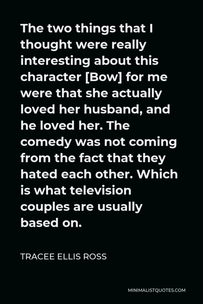 Tracee Ellis Ross Quote - The two things that I thought were really interesting about this character [Bow] for me were that she actually loved her husband, and he loved her. The comedy was not coming from the fact that they hated each other. Which is what television couples are usually based on.