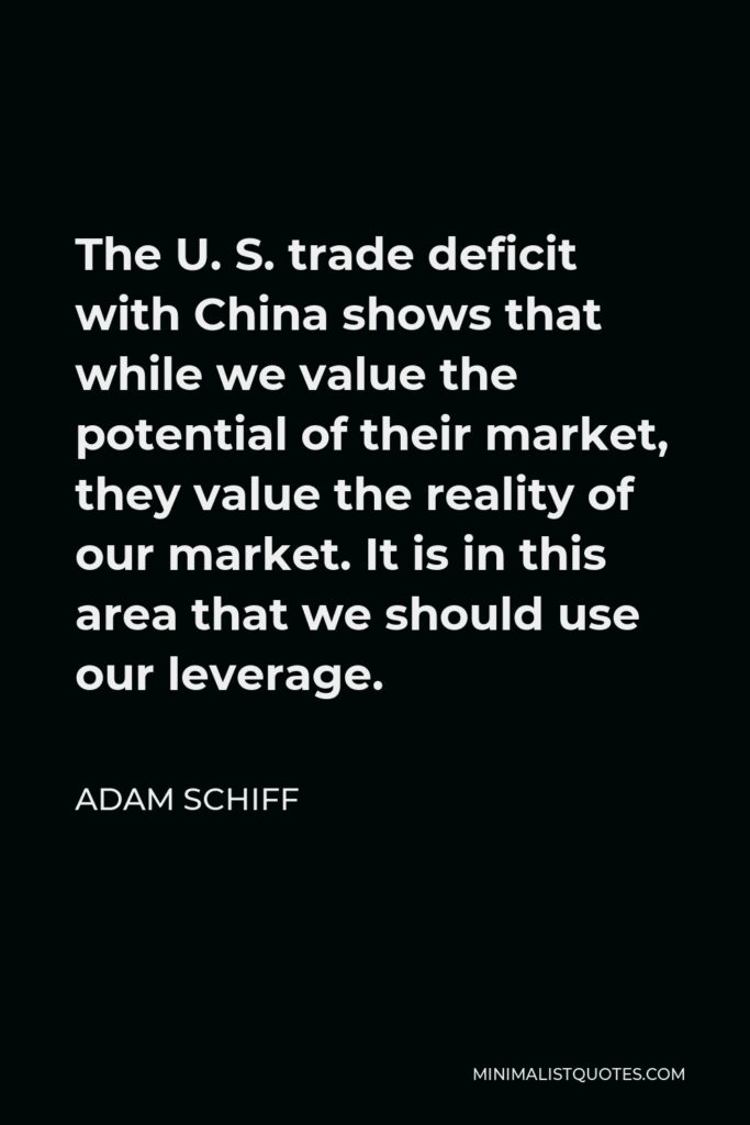 Adam Schiff Quote - The U. S. trade deficit with China shows that while we value the potential of their market, they value the reality of our market. It is in this area that we should use our leverage.
