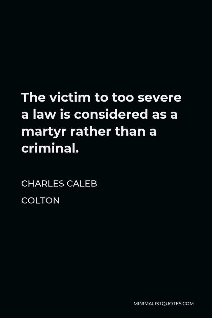 Charles Caleb Colton Quote - The victim to too severe a law is considered as a martyr rather than a criminal.