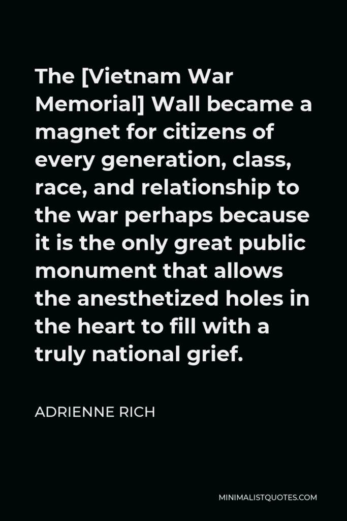 Adrienne Rich Quote - The [Vietnam War Memorial] Wall became a magnet for citizens of every generation, class, race, and relationship to the war perhaps because it is the only great public monument that allows the anesthetized holes in the heart to fill with a truly national grief.