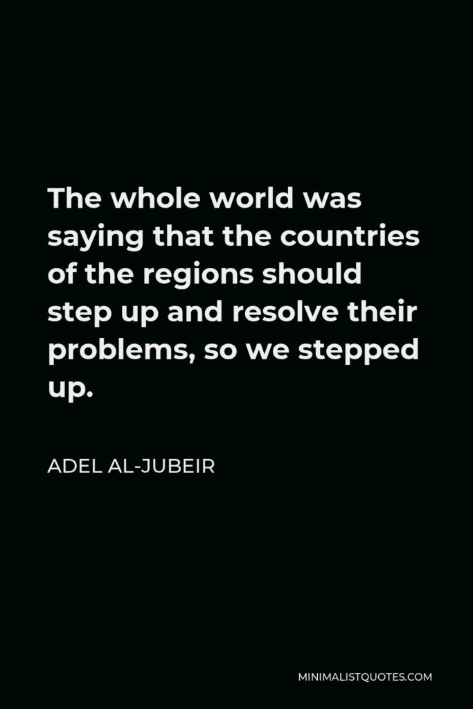 Adel al-Jubeir Quote - The whole world was saying that the countries of the regions should step up and resolve their problems, so we stepped up.