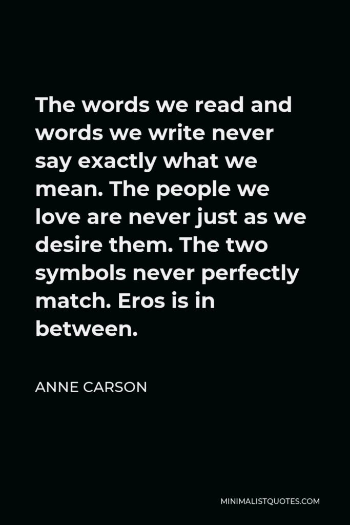 Anne Carson Quote - The words we read and words we write never say exactly what we mean. The people we love are never just as we desire them. The two symbols never perfectly match. Eros is in between.