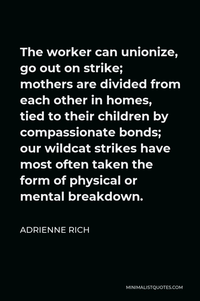 Adrienne Rich Quote - The worker can unionize, go out on strike; mothers are divided from each other in homes, tied to their children by compassionate bonds; our wildcat strikes have most often taken the form of physical or mental breakdown.