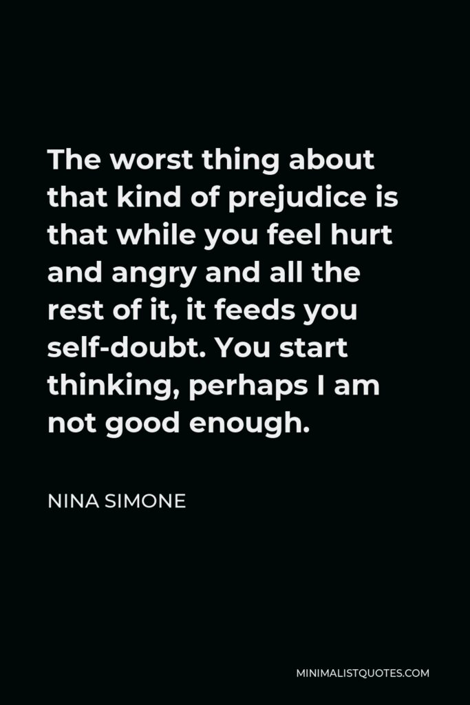 Nina Simone Quote - The worst thing about that kind of prejudice is that while you feel hurt and angry and all the rest of it, it feeds you self-doubt. You start thinking, perhaps I am not good enough.