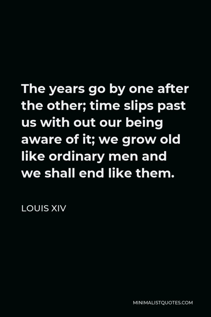 Louis XIV Quote - The years go by one after the other; time slips past us with out our being aware of it; we grow old like ordinary men and we shall end like them.