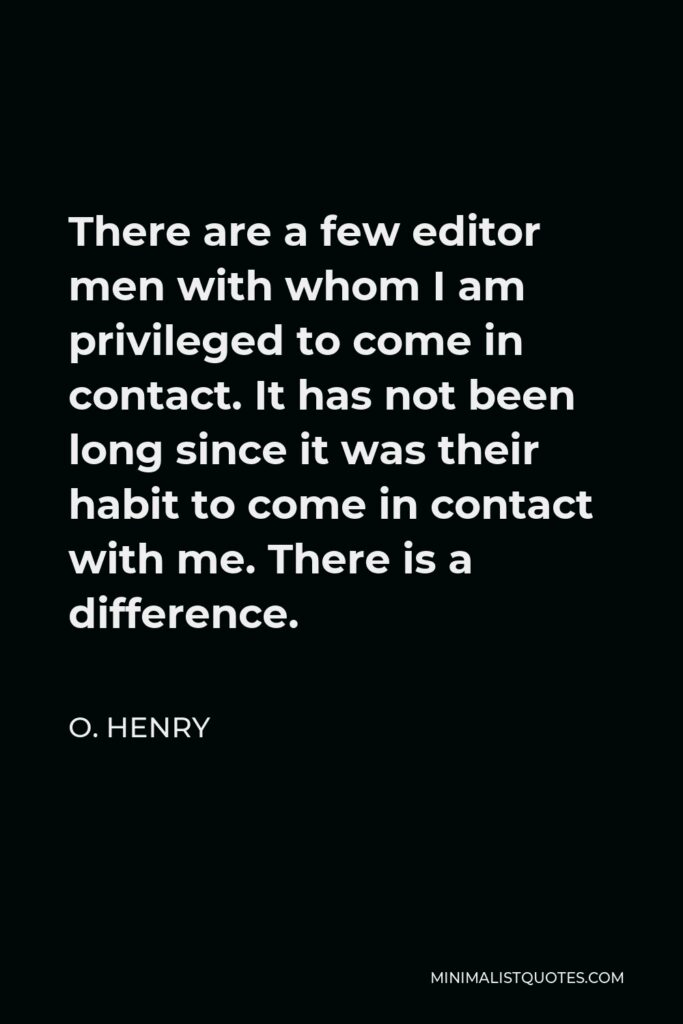 O. Henry Quote - There are a few editor men with whom I am privileged to come in contact. It has not been long since it was their habit to come in contact with me. There is a difference.