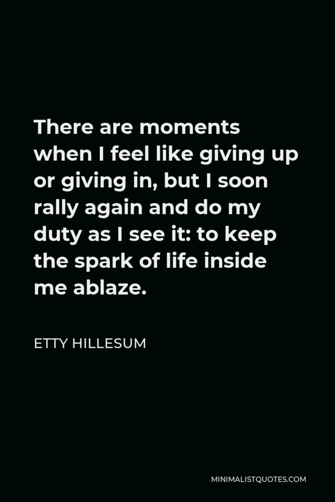 Etty Hillesum Quote - There are moments when I feel like giving up or giving in, but I soon rally again and do my duty as I see it: to keep the spark of life inside me ablaze.