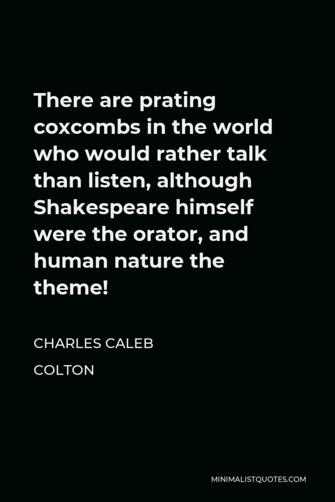 Charles Caleb Colton Quote - There are prating coxcombs in the world who would rather talk than listen, although Shakespeare himself were the orator, and human nature the theme!