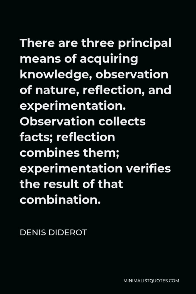 Denis Diderot Quote - There are three principal means of acquiring knowledge, observation of nature, reflection, and experimentation. Observation collects facts; reflection combines them; experimentation verifies the result of that combination.