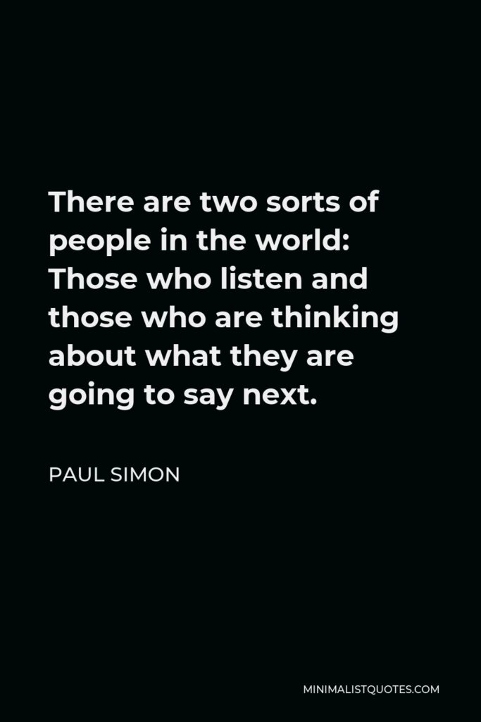 Paul Simon Quote - There are two sorts of people in the world: Those who listen and those who are thinking about what they are going to say next.
