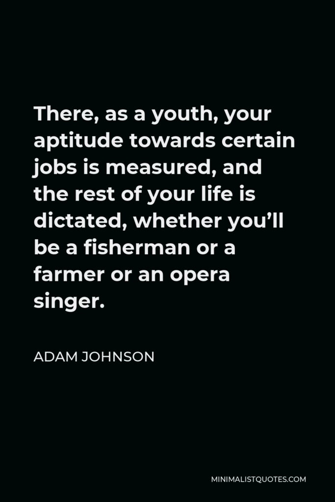 Adam Johnson Quote - There, as a youth, your aptitude towards certain jobs is measured, and the rest of your life is dictated, whether you’ll be a fisherman or a farmer or an opera singer.
