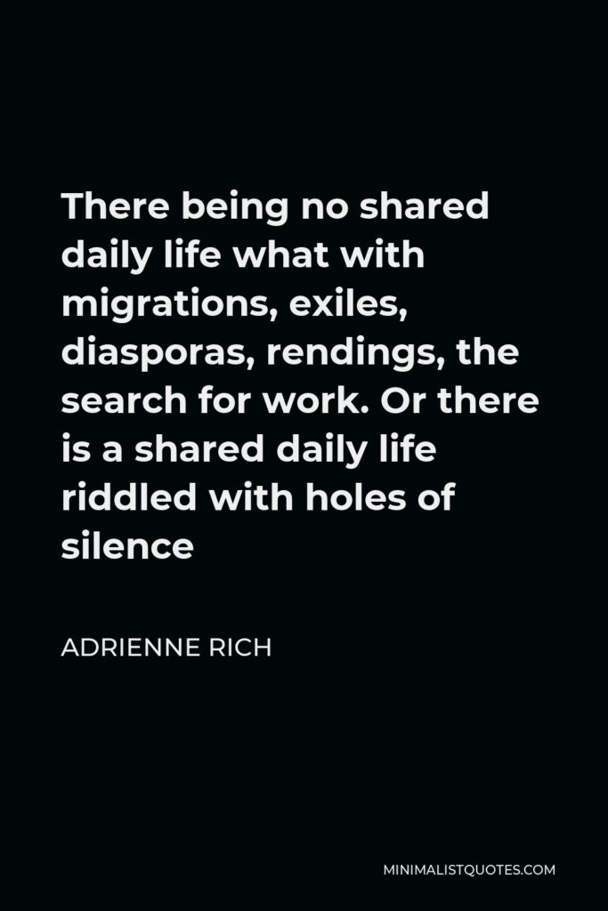 Adrienne Rich Quote - There being no shared daily life what with migrations, exiles, diasporas, rendings, the search for work. Or there is a shared daily life riddled with holes of silence