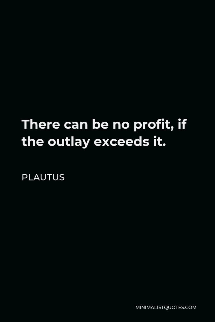 Plautus Quote - There can be no profit, if the outlay exceeds it.