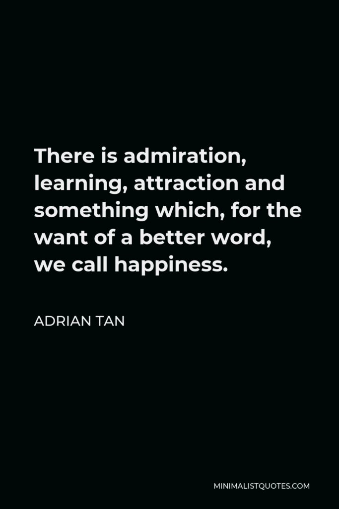 Adrian Tan Quote - There is admiration, learning, attraction and something which, for the want of a better word, we call happiness.