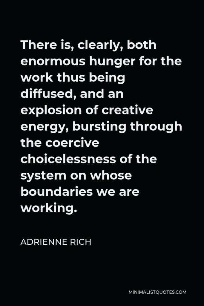 Adrienne Rich Quote - There is, clearly, both enormous hunger for the work thus being diffused, and an explosion of creative energy, bursting through the coercive choicelessness of the system on whose boundaries we are working.