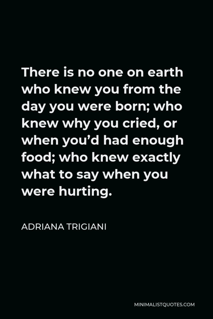 Adriana Trigiani Quote - There is no one on earth who knew you from the day you were born; who knew why you cried, or when you’d had enough food; who knew exactly what to say when you were hurting.