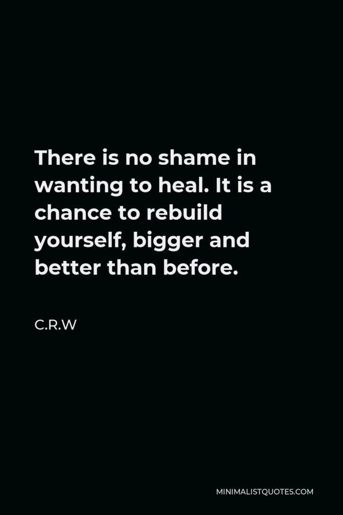 C.R.W Quote - There is no shame in wanting to heal. It is a chance to rebuild yourself, bigger and better than before.