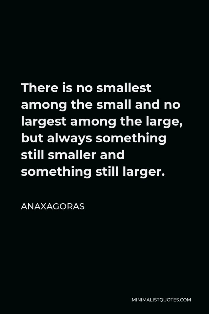Anaxagoras Quote - There is no smallest among the small and no largest among the large, but always something still smaller and something still larger.