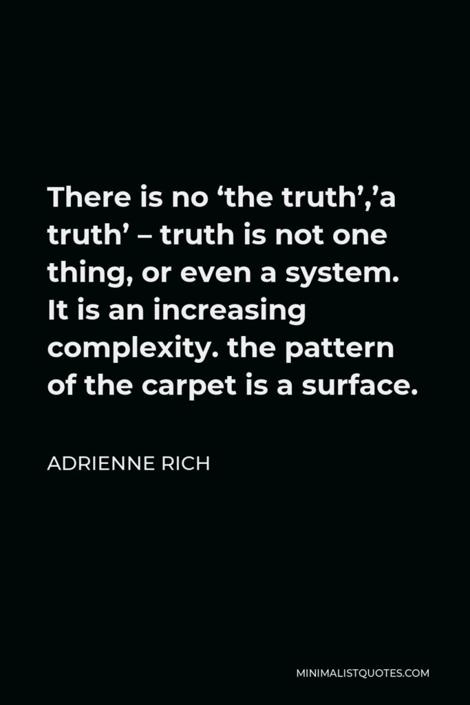 Adrienne Rich Quote - There is no ‘the truth’,’a truth’ – truth is not one thing, or even a system. It is an increasing complexity. the pattern of the carpet is a surface.