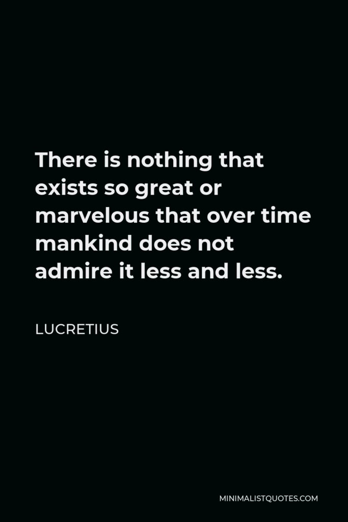 Lucretius Quote - There is nothing that exists so great or marvelous that over time mankind does not admire it less and less.