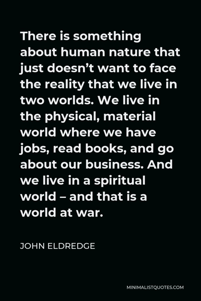 John Eldredge Quote - There is something about human nature that just doesn’t want to face the reality that we live in two worlds. We live in the physical, material world where we have jobs, read books, and go about our business. And we live in a spiritual world – and that is a world at war.