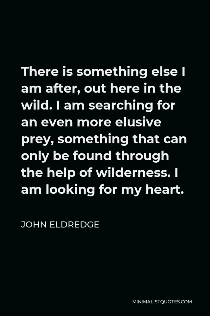 John Eldredge Quote - There is something else I am after, out here in the wild. I am searching for an even more elusive prey, something that can only be found through the help of wilderness. I am looking for my heart.