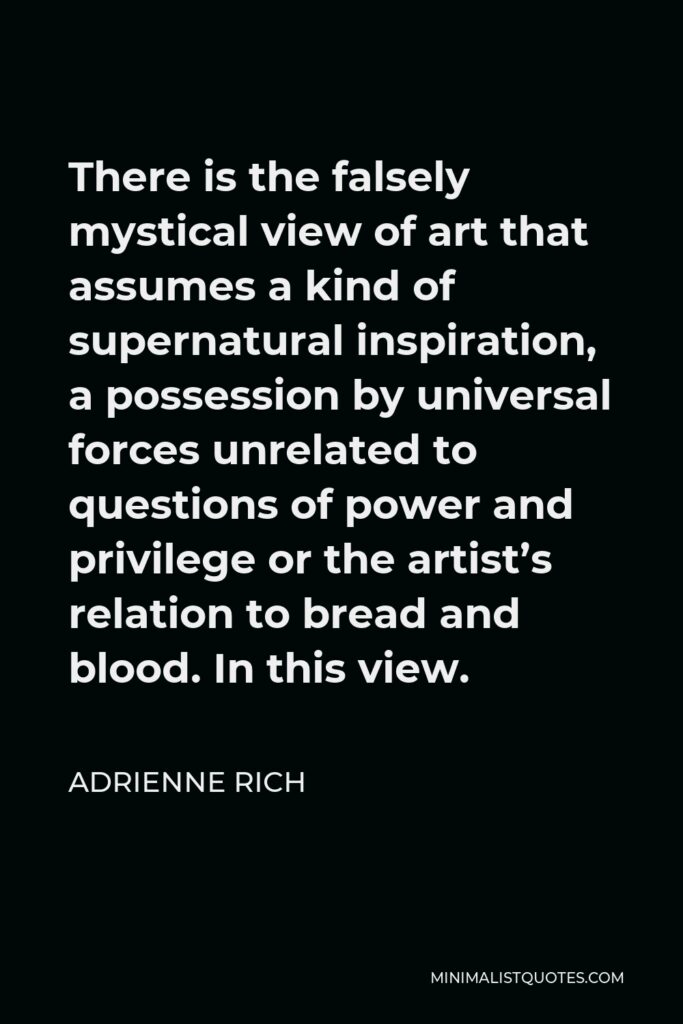 Adrienne Rich Quote - There is the falsely mystical view of art that assumes a kind of supernatural inspiration, a possession by universal forces unrelated to questions of power and privilege or the artist’s relation to bread and blood. In this view.