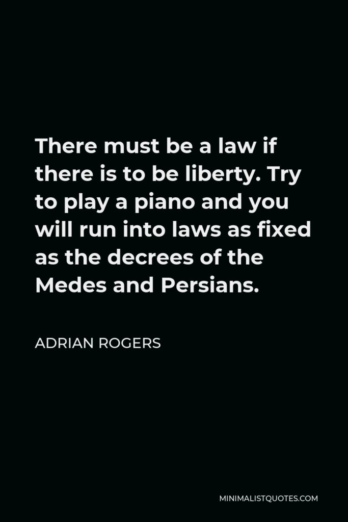 Adrian Rogers Quote - There must be a law if there is to be liberty. Try to play a piano and you will run into laws as fixed as the decrees of the Medes and Persians.