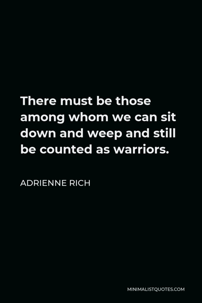 Adrienne Rich Quote - There must be those among whom we can sit down and weep, and still be counted as warriors. (I make up this strange, angry packet for you, threaded with love.) I think you thought there was no such place for you, and perhaps there was none then.