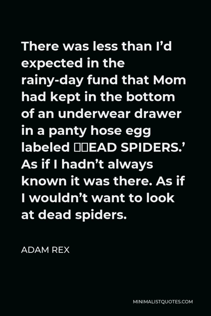 Adam Rex Quote - There was less than I’d expected in the rainy-day fund that Mom had kept in the bottom of an underwear drawer in a panty hose egg labeled ‘DEAD SPIDERS.’ As if I hadn’t always known it was there. As if I wouldn’t want to look at dead spiders.