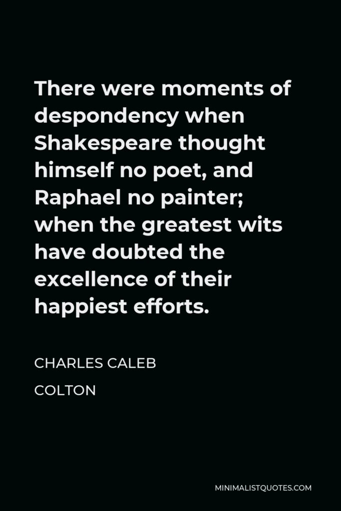 Charles Caleb Colton Quote - There were moments of despondency when Shakespeare thought himself no poet, and Raphael no painter; when the greatest wits have doubted the excellence of their happiest efforts.
