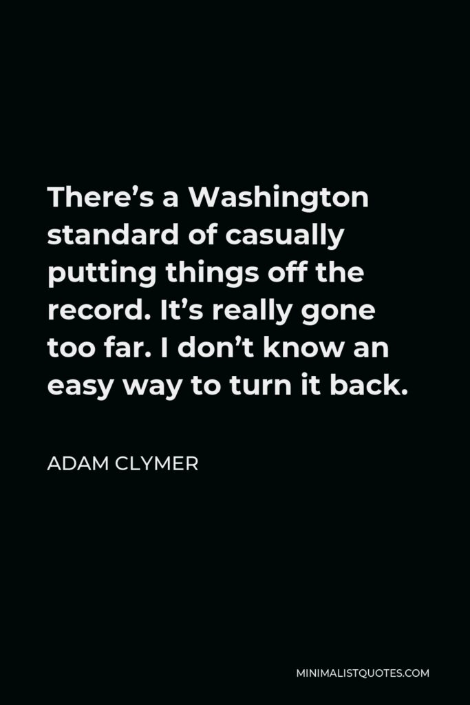 Adam Clymer Quote - There’s a Washington standard of casually putting things off the record. It’s really gone too far. I don’t know an easy way to turn it back.