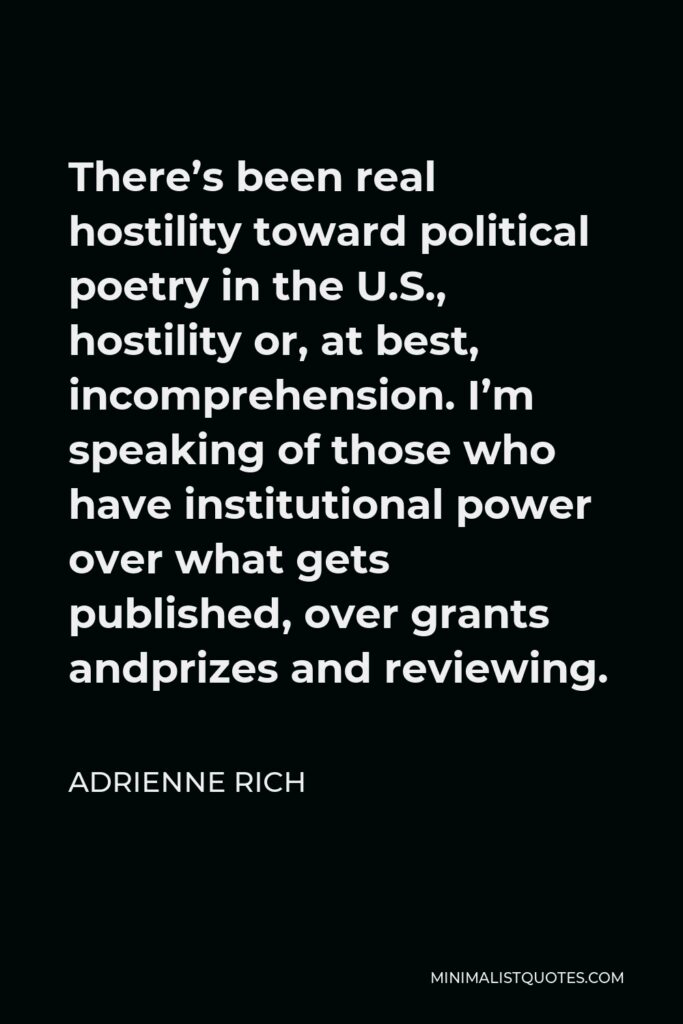 Adrienne Rich Quote - There’s been real hostility toward political poetry in the U.S., hostility or, at best, incomprehension. I’m speaking of those who have institutional power over what gets published, over grants andprizes and reviewing.