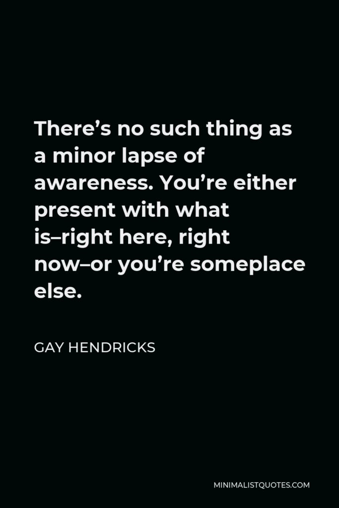 Gay Hendricks Quote - There’s no such thing as a minor lapse of awareness. You’re either present with what is–right here, right now–or you’re someplace else.