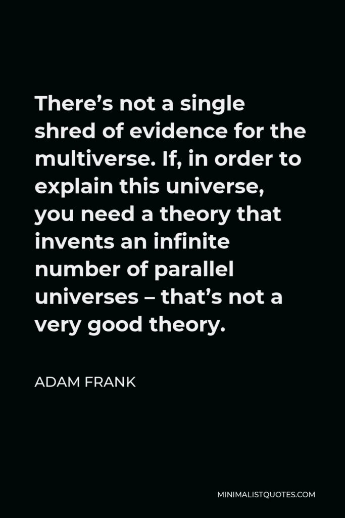 Adam Frank Quote - There’s not a single shred of evidence for the multiverse. If, in order to explain this universe, you need a theory that invents an infinite number of parallel universes – that’s not a very good theory.
