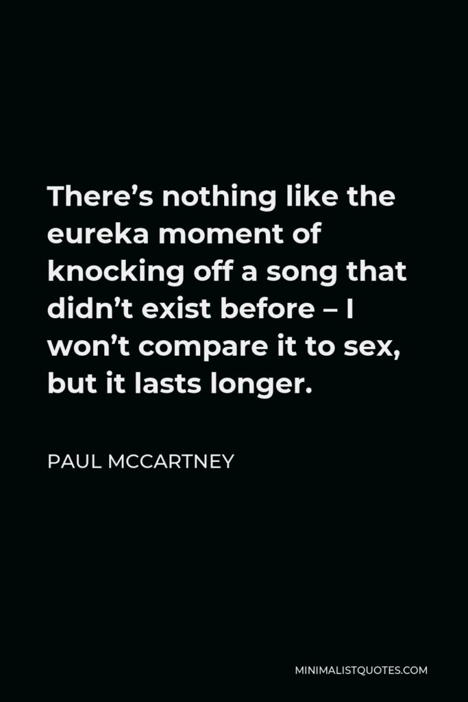 Paul McCartney Quote - There’s nothing like the eureka moment of knocking off a song that didn’t exist before – I won’t compare it to sex, but it lasts longer.