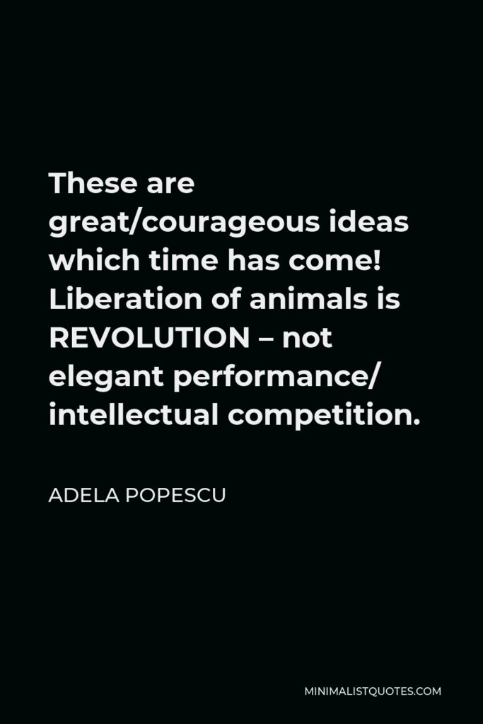 Adela Popescu Quote - These are great/courageous ideas which time has come! Liberation of animals is REVOLUTION – not elegant performance/ intellectual competition.