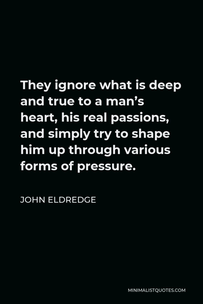 John Eldredge Quote - They ignore what is deep and true to a man’s heart, his real passions, and simply try to shape him up through various forms of pressure.