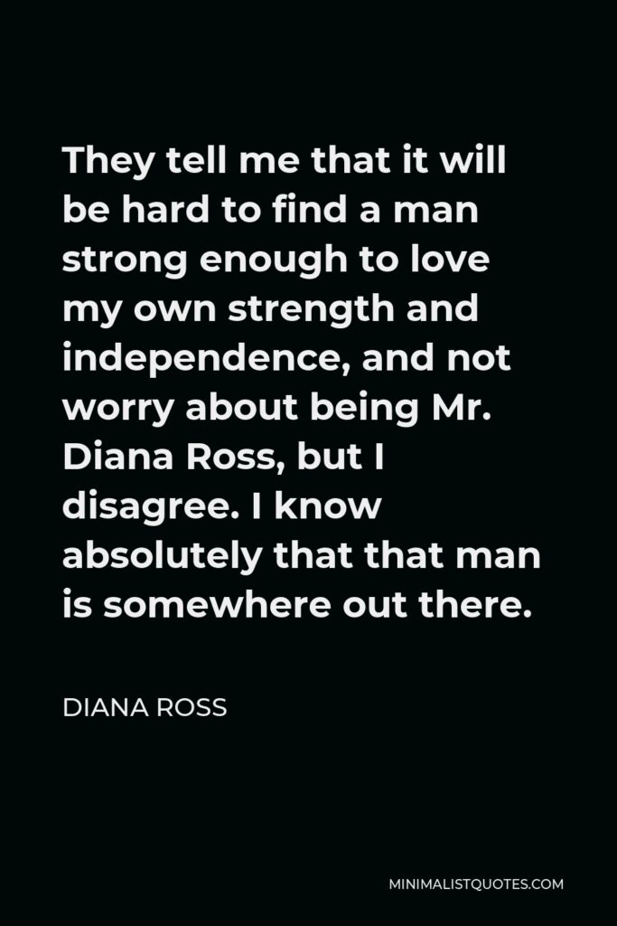 Diana Ross Quote - They tell me that it will be hard to find a man strong enough to love my own strength and independence, and not worry about being Mr. Diana Ross, but I disagree. I know absolutely that that man is somewhere out there.