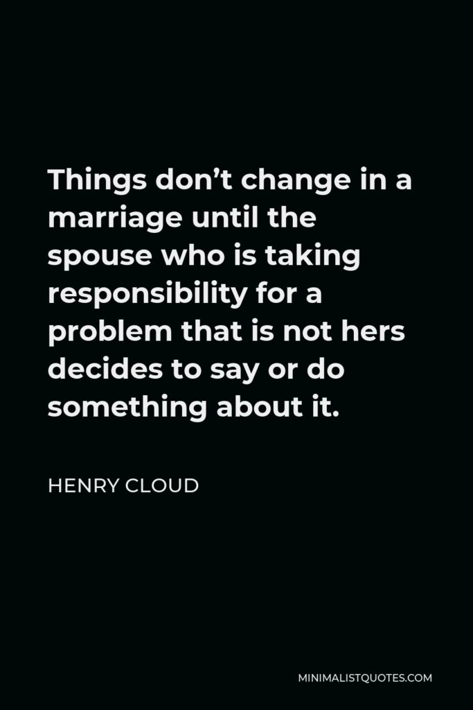 Henry Cloud Quote - Things don’t change in a marriage until the spouse who is taking responsibility for a problem that is not hers decides to say or do something about it.