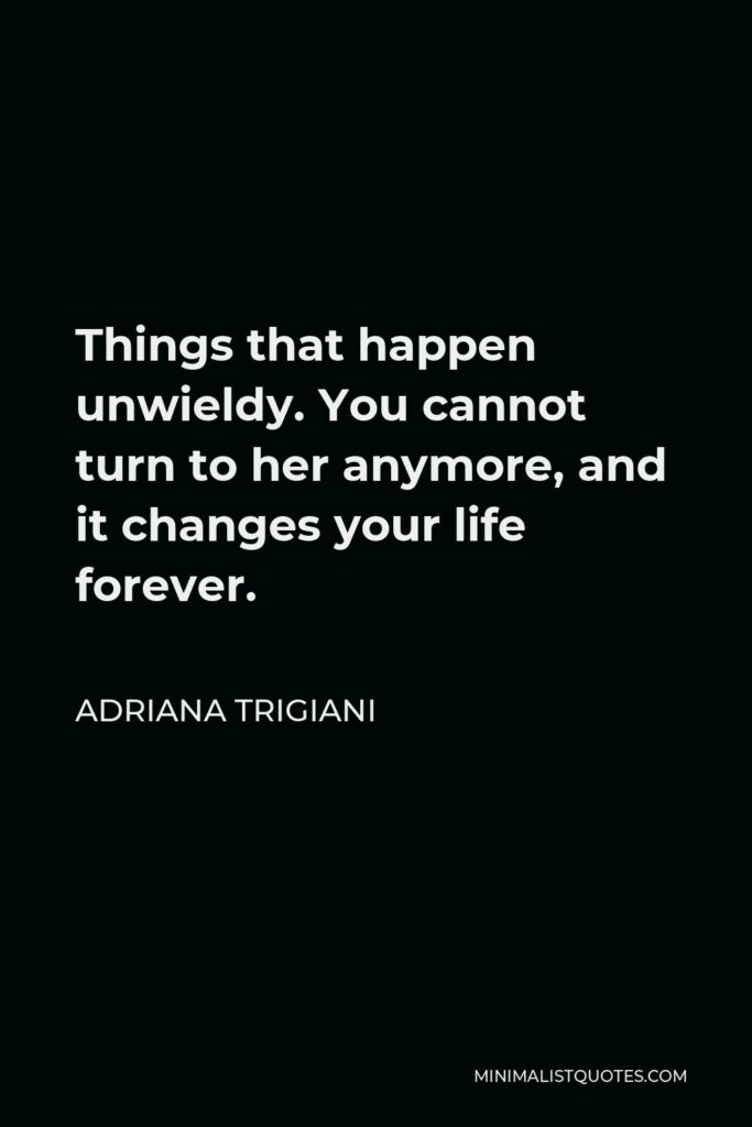 Adriana Trigiani Quote - Things that happen unwieldy. You cannot turn to her anymore, and it changes your life forever.