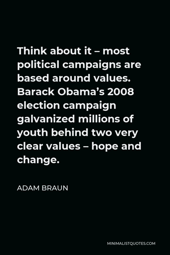 Adam Braun Quote - Think about it – most political campaigns are based around values. Barack Obama’s 2008 election campaign galvanized millions of youth behind two very clear values – hope and change.